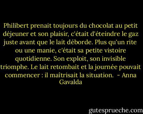 Philibert prenait toujours du chocolat au petit déjeuner et son plaisir, c'était d'éteindre le gaz juste avant que le lait déborde. Plus qu'un rite ou une manie, c'était sa petite vistoire quotidienne. Son exploit, son invisible triomphe. Le lait retombait et la journée pouvait commencer : il maîtrisait la situation.  - Anna Gavalda