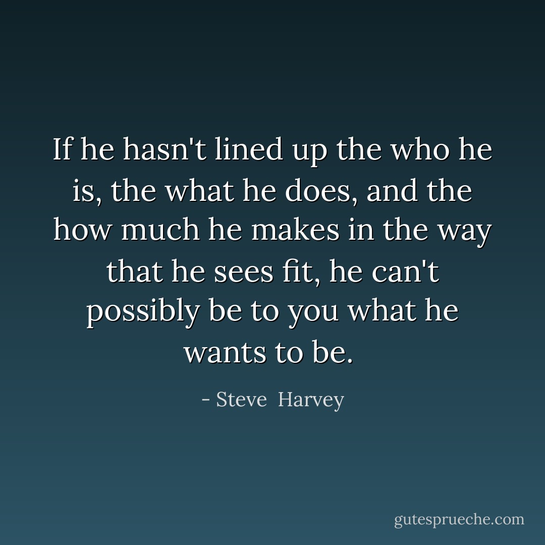 If he hasn't lined up the who he is, the what he does, and the how much he makes in the way that he sees fit, he can't possibly be to you what he wants to be.  - Steve  Harvey