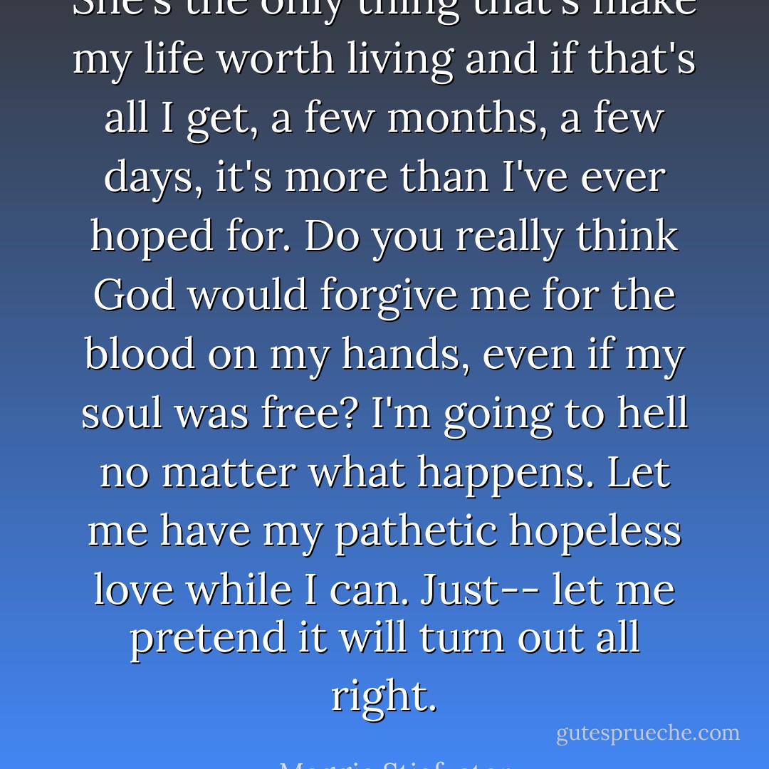 She's the only thing that's make my life worth living and if that's all I get, a few months, a few days, it's more than I've ever hoped for. Do you really think God would forgive me for the blood on my hands, even if my soul was free? I'm going to hell no matter what happens. Let me have my pathetic hopeless love while I can. Just-- let me pretend it will turn out all right. - Maggie Stiefvater