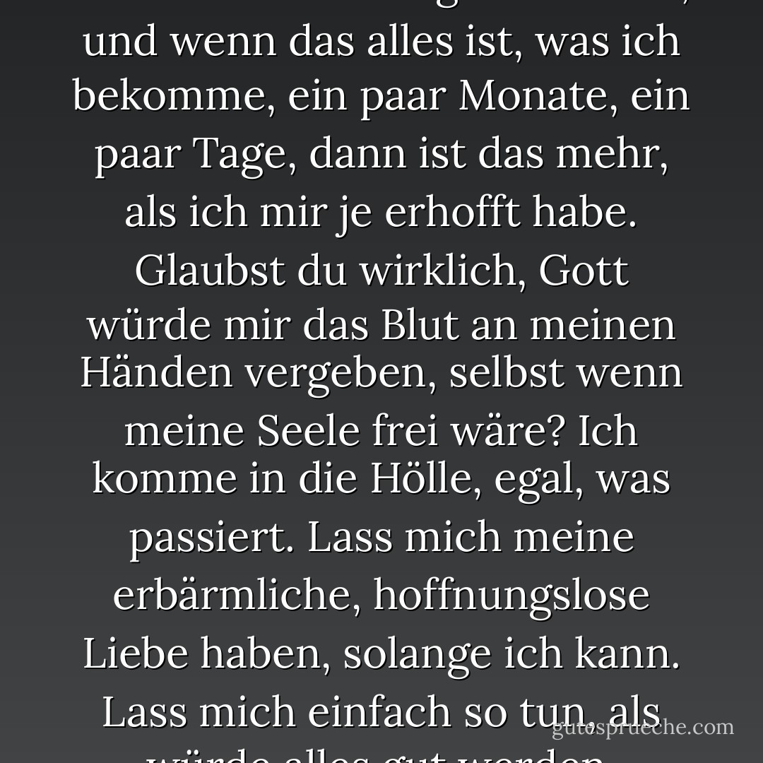 Sie ist das Einzige, was mein Leben lebenswert gemacht hat, und wenn das alles ist, was ich bekomme, ein paar Monate, ein paar Tage, dann ist das mehr, als ich mir je erhofft habe. Glaubst du wirklich, Gott würde mir das Blut an meinen Händen vergeben, selbst wenn meine Seele frei wäre? Ich komme in die Hölle, egal, was passiert. Lass mich meine erbärmliche, hoffnungslose Liebe haben, solange ich kann. Lass mich einfach so tun, als würde alles gut werden. - Maggie Stiefvater<