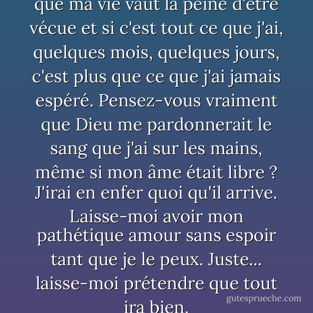 Elle est la seule chose qui fait que ma vie vaut la peine d'être vécue et si c'est tout ce que j'ai, quelques mois, quelques jours, c'est plus que ce que j'ai jamais espéré. Pensez-vous vraiment que Dieu me pardonnerait le sang que j'ai sur les mains, même si mon âme était libre ? J'irai en enfer quoi qu'il arrive. Laisse-moi avoir mon pathétique amour sans espoir tant que je le peux. Juste... laisse-moi prétendre que tout ira bien. - Maggie Stiefvater