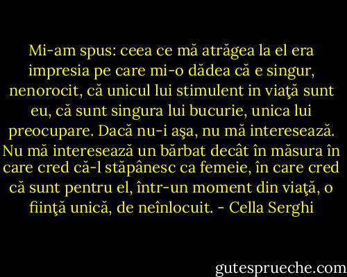 Mi-am spus: ceea ce mă atrăgea la el era impresia pe care mi-o dădea că e singur, nenorocit, că unicul lui stimulent in viaţă sunt eu, că sunt singura lui bucurie, unica lui preocupare. Dacă nu-i aşa, nu mă interesează. Nu mă interesează un bărbat decât în măsura în care cred că-l stăpânesc ca femeie, în care cred că sunt pentru el, într-un moment din viaţă, o fiinţă unică, de neînlocuit. - Cella Serghi