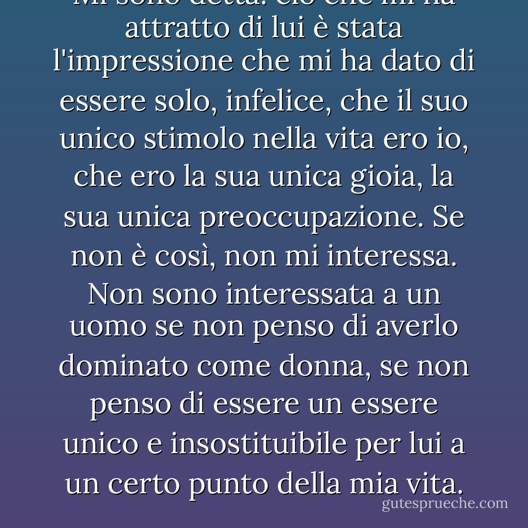 Mi sono detta: ciò che mi ha attratto di lui è stata l'impressione che mi ha dato di essere solo, infelice, che il suo unico stimolo nella vita ero io, che ero la sua unica gioia, la sua unica preoccupazione. Se non è così, non mi interessa. Non sono interessata a un uomo se non penso di averlo dominato come donna, se non penso di essere un essere unico e insostituibile per lui a un certo punto della mia vita. - Cella Serghi