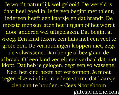 Je wordt natuurlijk wel gelooid. De wereld is daar heel goed in. Iedereen begint met talent, iedereen heeft een kaarsje en dat brandt. De meeste mensen laten het uitgaan of het wordt door anderen wel uitgeblazen. Dat begint al vroeg. Een kind tekent een huis met een veel te grote zon. De verhoudingen kloppen niet, zegt de volwassene. Dan ben je al bezig aan de afbraak. Of een kind vertelt een verhaal dat niet klopt. Dat heb je gelogen, zegt een volwassene. Nee, het kind heeft het verzonnen. Je moet tegen elke wind in, in iedere storm, dat kaarsje zien aan te houden. - Cees Nooteboom