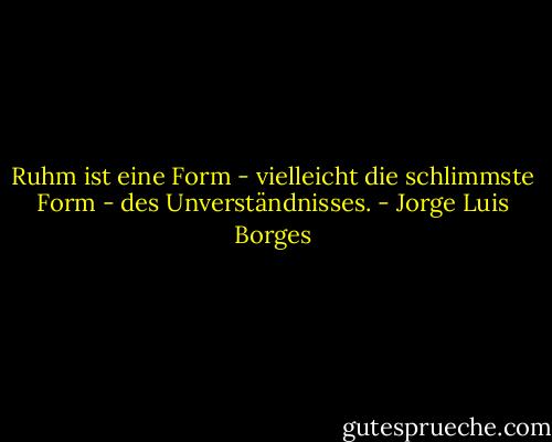 Ruhm ist eine Form - vielleicht die schlimmste Form - des Unverständnisses. - Jorge Luis Borges<