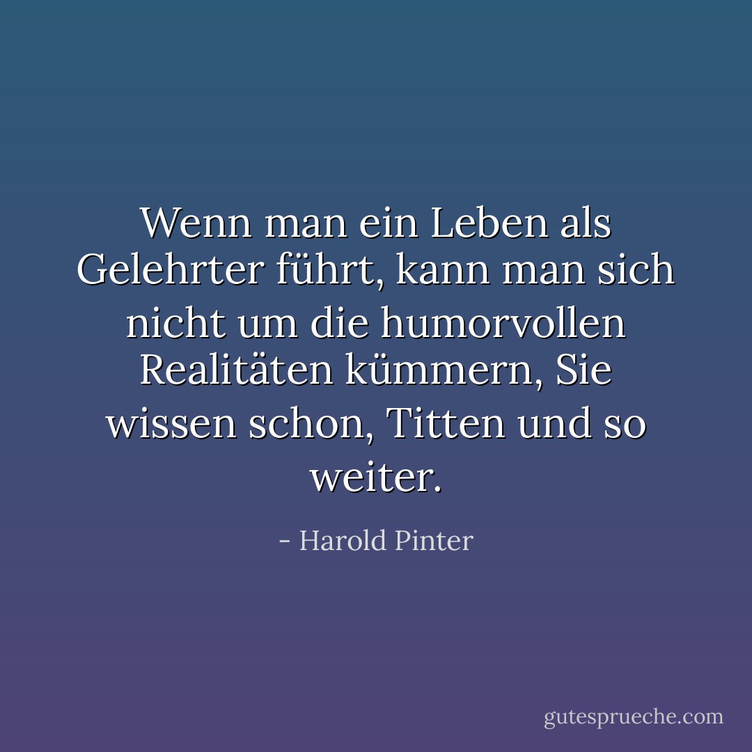 Wenn man ein Leben als Gelehrter führt, kann man sich nicht um die humorvollen Realitäten kümmern, Sie wissen schon, Titten und so weiter. - Harold Pinter<