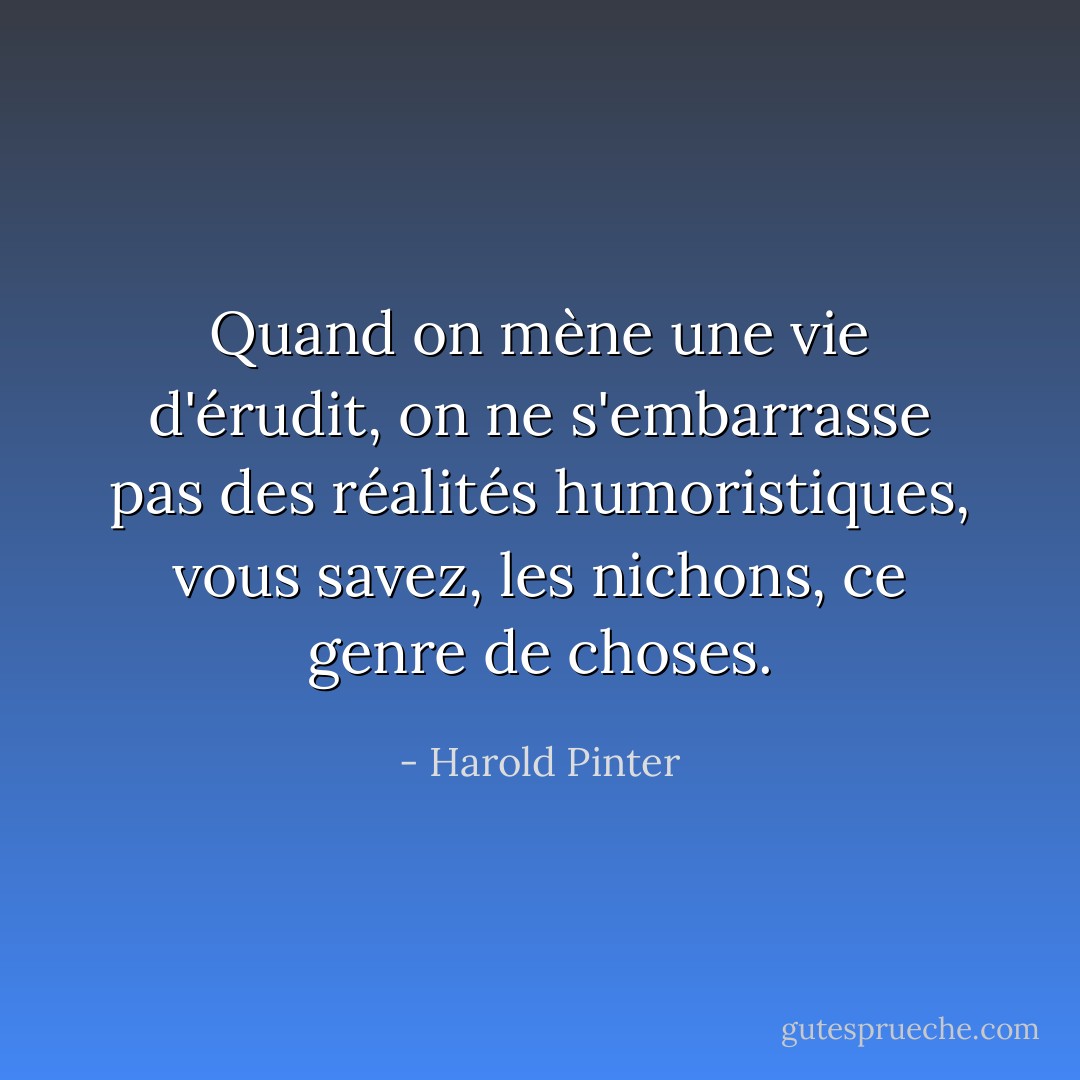 Quand on mène une vie d'érudit, on ne s'embarrasse pas des réalités humoristiques, vous savez, les nichons, ce genre de choses. - Harold Pinter