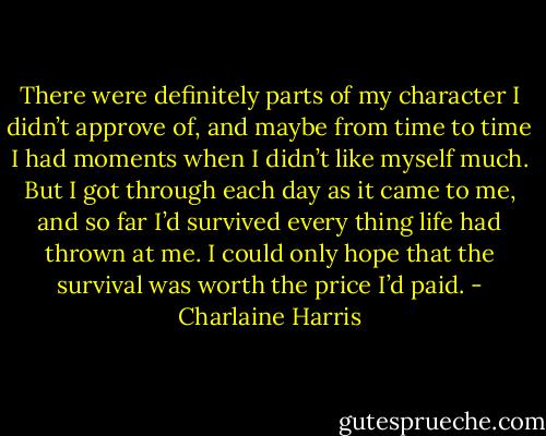 There were definitely parts of my character I didn’t approve of, and maybe from time to time I had moments when I didn’t like myself much. But I got through each day as it came to me, and so far I’d survived every thing life had thrown at me. I could only hope that the survival was worth the price I’d paid. - Charlaine Harris
