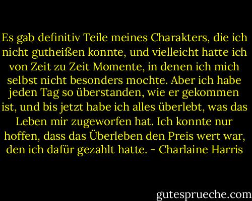 Es gab definitiv Teile meines Charakters, die ich nicht gutheißen konnte, und vielleicht hatte ich von Zeit zu Zeit Momente, in denen ich mich selbst nicht besonders mochte. Aber ich habe jeden Tag so überstanden, wie er gekommen ist, und bis jetzt habe ich alles überlebt, was das Leben mir zugeworfen hat. Ich konnte nur hoffen, dass das Überleben den Preis wert war, den ich dafür gezahlt hatte. - Charlaine Harris<
