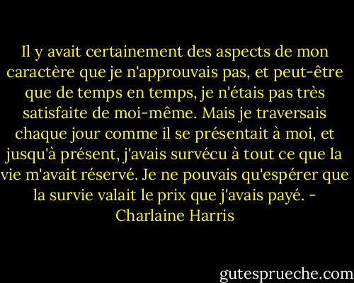 Il y avait certainement des aspects de mon caractère que je n'approuvais pas, et peut-être que de temps en temps, je n'étais pas très satisfaite de moi-même. Mais je traversais chaque jour comme il se présentait à moi, et jusqu'à présent, j'avais survécu à tout ce que la vie m'avait réservé. Je ne pouvais qu'espérer que la survie valait le prix que j'avais payé. - Charlaine Harris