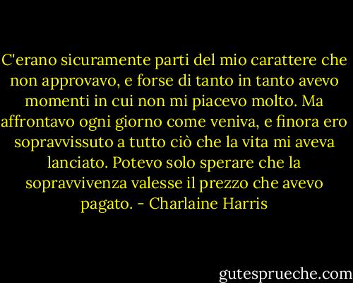 C'erano sicuramente parti del mio carattere che non approvavo, e forse di tanto in tanto avevo momenti in cui non mi piacevo molto. Ma affrontavo ogni giorno come veniva, e finora ero sopravvissuto a tutto ciò che la vita mi aveva lanciato. Potevo solo sperare che la sopravvivenza valesse il prezzo che avevo pagato. - Charlaine Harris