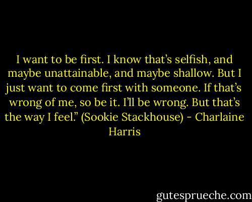 I want to be first. I know that’s selfish, and maybe unattainable, and maybe shallow. But I just want to come first with someone. If that’s wrong of me, so be it. I’ll be wrong. But that’s the way I feel.” (Sookie Stackhouse) - Charlaine Harris