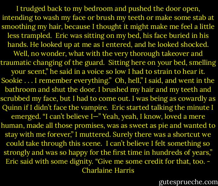 I trudged back to my bedroom and pushed the door open, intending to wash my face or brush my teeth or make some stab at smoothing my hair, because I thought it might make me feel a little less trampled. <br />Eric was sitting on my bed, his face buried in his hands. He looked up at me as I entered, and he looked shocked. Well, no wonder, what with the very thorough takeover and traumatic changing of the guard. <br />Sitting here on your bed, smelling your scent,” he said in a voice so low I had to strain to hear it.<br />Sookie . . . I remember everything.” <br />Oh, hell,” I said, and went in the bathroom and shut the door. I brushed my hair and my teeth and scrubbed my face, but I had to come out. I was being as cowardly as Quinn if I didn’t face the vampire. <br />Eric started talking the minute I emerged. “I can’t believe I—”<br />Yeah, yeah, I know, loved a mere human, made all those promises, was as sweet as pie and wanted to stay with me forever,” I muttered. Surely there was a shortcut we could take through this scene. <br />I can’t believe I felt something so strongly and was so happy for the first time in hundreds of years,” Eric said with some dignity. “Give me some credit for that, too. - Charlaine Harris