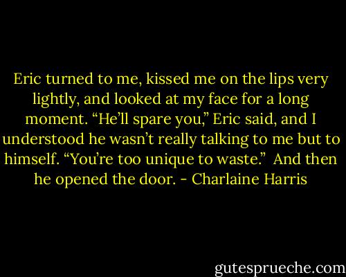 Eric turned to me, kissed me on the lips very lightly, and looked at my face for a long moment. “He’ll spare you,” Eric said, and I understood he wasn’t really talking to me but to himself. “You’re too unique to waste.” <br />And then he opened the door. - Charlaine Harris