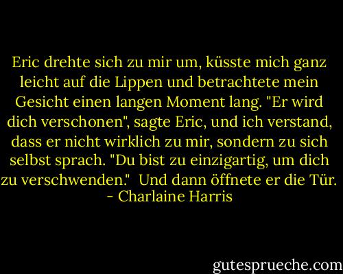 Eric drehte sich zu mir um, küsste mich ganz leicht auf die Lippen und betrachtete mein Gesicht einen langen Moment lang. "Er wird dich verschonen", sagte Eric, und ich verstand, dass er nicht wirklich zu mir, sondern zu sich selbst sprach. "Du bist zu einzigartig, um dich zu verschwenden." <br />Und dann öffnete er die Tür. - Charlaine Harris<