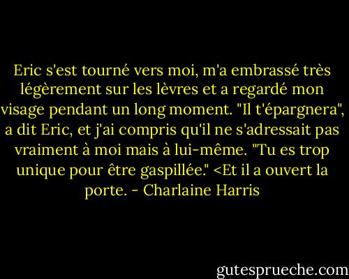 Eric s'est tourné vers moi, m'a embrassé très légèrement sur les lèvres et a regardé mon visage pendant un long moment. "Il t'épargnera", a dit Eric, et j'ai compris qu'il ne s'adressait pas vraiment à moi mais à lui-même. "Tu es trop unique pour être gaspillée." <Et il a ouvert la porte. - Charlaine Harris