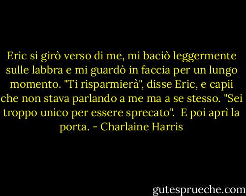 Eric si girò verso di me, mi baciò leggermente sulle labbra e mi guardò in faccia per un lungo momento. "Ti risparmierà", disse Eric, e capii che non stava parlando a me ma a se stesso. "Sei troppo unico per essere sprecato". <br />E poi aprì la porta. - Charlaine Harris