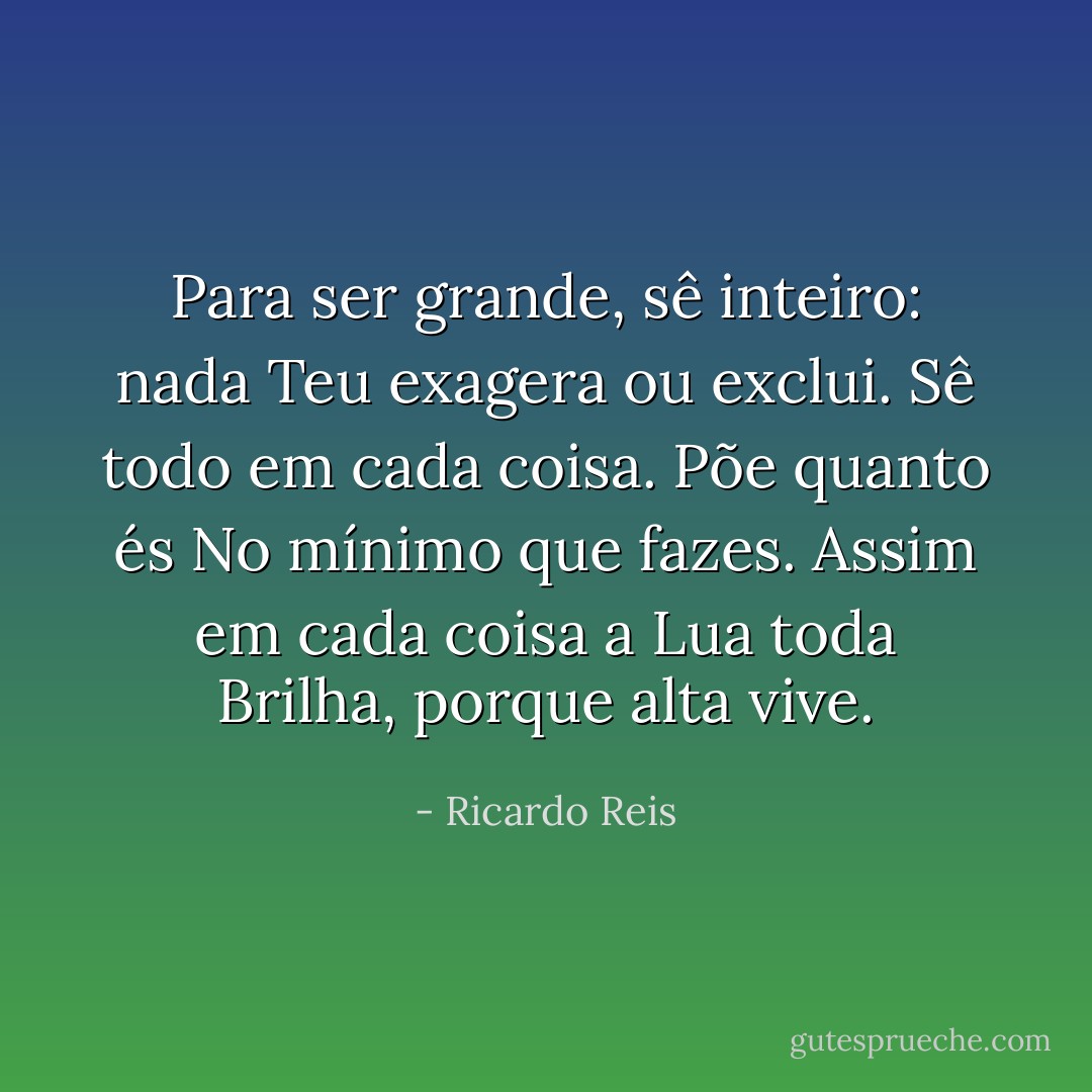 Para ser grande, sê inteiro: nada<br />Teu exagera ou exclui.<br />Sê todo em cada coisa. Põe quanto és<br />No mínimo que fazes.<br />Assim em cada coisa a Lua toda<br />Brilha, porque alta vive. - Ricardo Reis