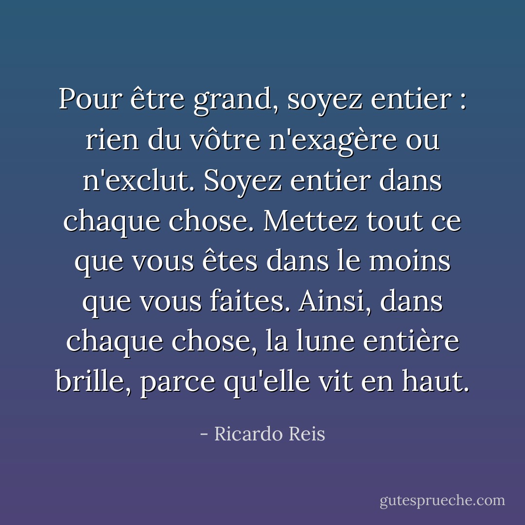 Pour être grand, soyez entier : rien<br />du vôtre n'exagère ou n'exclut.<br />Soyez entier dans chaque chose. Mettez tout ce que vous êtes<br />dans le moins que vous faites.<br />Ainsi, dans chaque chose, la lune entière<br />brille, parce qu'elle vit en haut. - Ricardo Reis