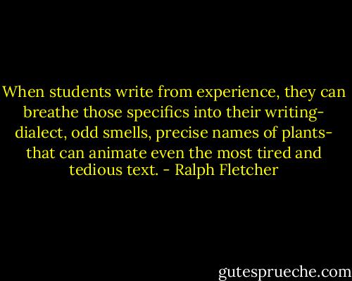 When students write from experience, they can breathe those specifics into their writing- dialect, odd smells, precise names of plants- that can animate even the most tired and tedious text. - Ralph Fletcher