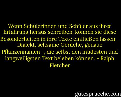 Wenn Schülerinnen und Schüler aus ihrer Erfahrung heraus schreiben, können sie diese Besonderheiten in ihre Texte einfließen lassen - Dialekt, seltsame Gerüche, genaue Pflanzennamen -, die selbst den müdesten und langweiligsten Text beleben können. - Ralph Fletcher<