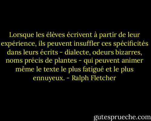 Lorsque les élèves écrivent à partir de leur expérience, ils peuvent insuffler ces spécificités dans leurs écrits - dialecte, odeurs bizarres, noms précis de plantes - qui peuvent animer même le texte le plus fatigué et le plus ennuyeux. - Ralph Fletcher