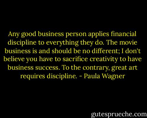 Any good business person applies financial discipline to everything they do. The movie business is and should be no different; I don't believe you have to sacrifice creativity to have business success. To the contrary, great art requires discipline. - Paula Wagner