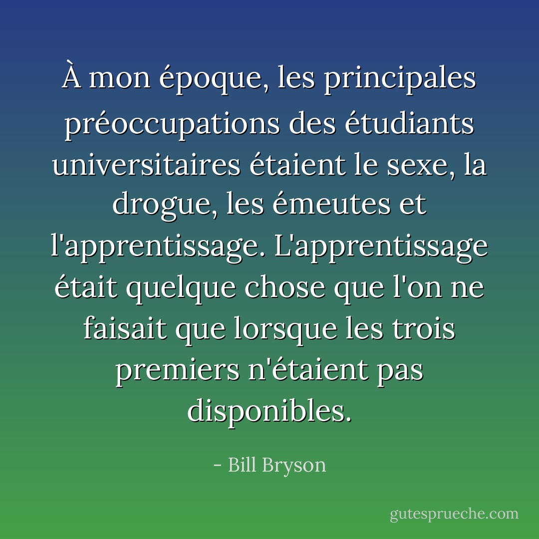 À mon époque, les principales préoccupations des étudiants universitaires étaient le sexe, la drogue, les émeutes et l'apprentissage. L'apprentissage était quelque chose que l'on ne faisait que lorsque les trois premiers n'étaient pas disponibles. - Bill Bryson