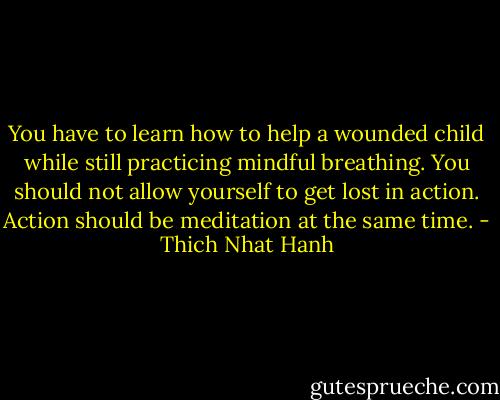 You have to learn how to help a wounded child while still practicing mindful breathing. You should not allow yourself to get lost in action. Action should be meditation at the same time. - Thich Nhat Hanh