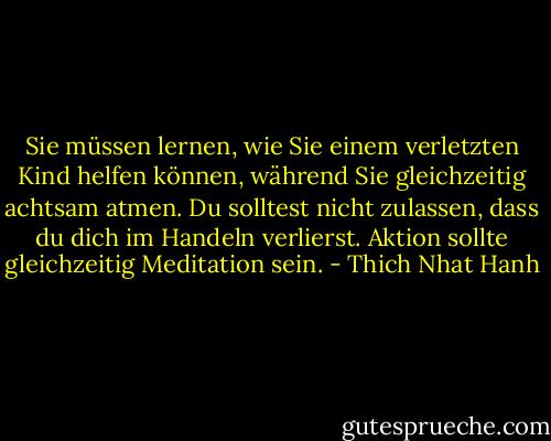 Sie müssen lernen, wie Sie einem verletzten Kind helfen können, während Sie gleichzeitig achtsam atmen. Du solltest nicht zulassen, dass du dich im Handeln verlierst. Aktion sollte gleichzeitig Meditation sein. - Thich Nhat Hanh<