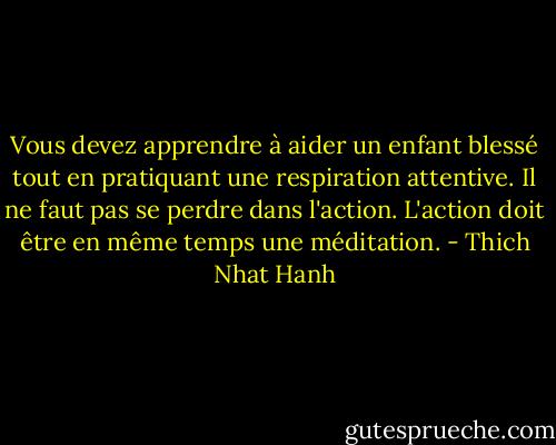 Vous devez apprendre à aider un enfant blessé tout en pratiquant une respiration attentive. Il ne faut pas se perdre dans l'action. L'action doit être en même temps une méditation. - Thich Nhat Hanh