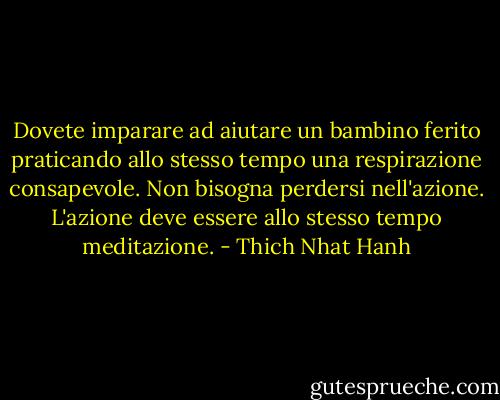 Dovete imparare ad aiutare un bambino ferito praticando allo stesso tempo una respirazione consapevole. Non bisogna perdersi nell'azione. L'azione deve essere allo stesso tempo meditazione. - Thich Nhat Hanh