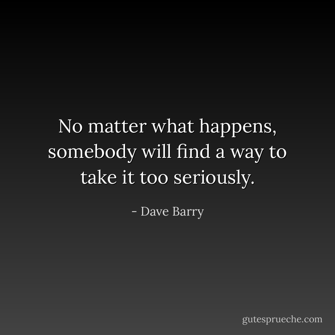 No matter what happens, somebody will find a way to take it too seriously. - Dave Barry