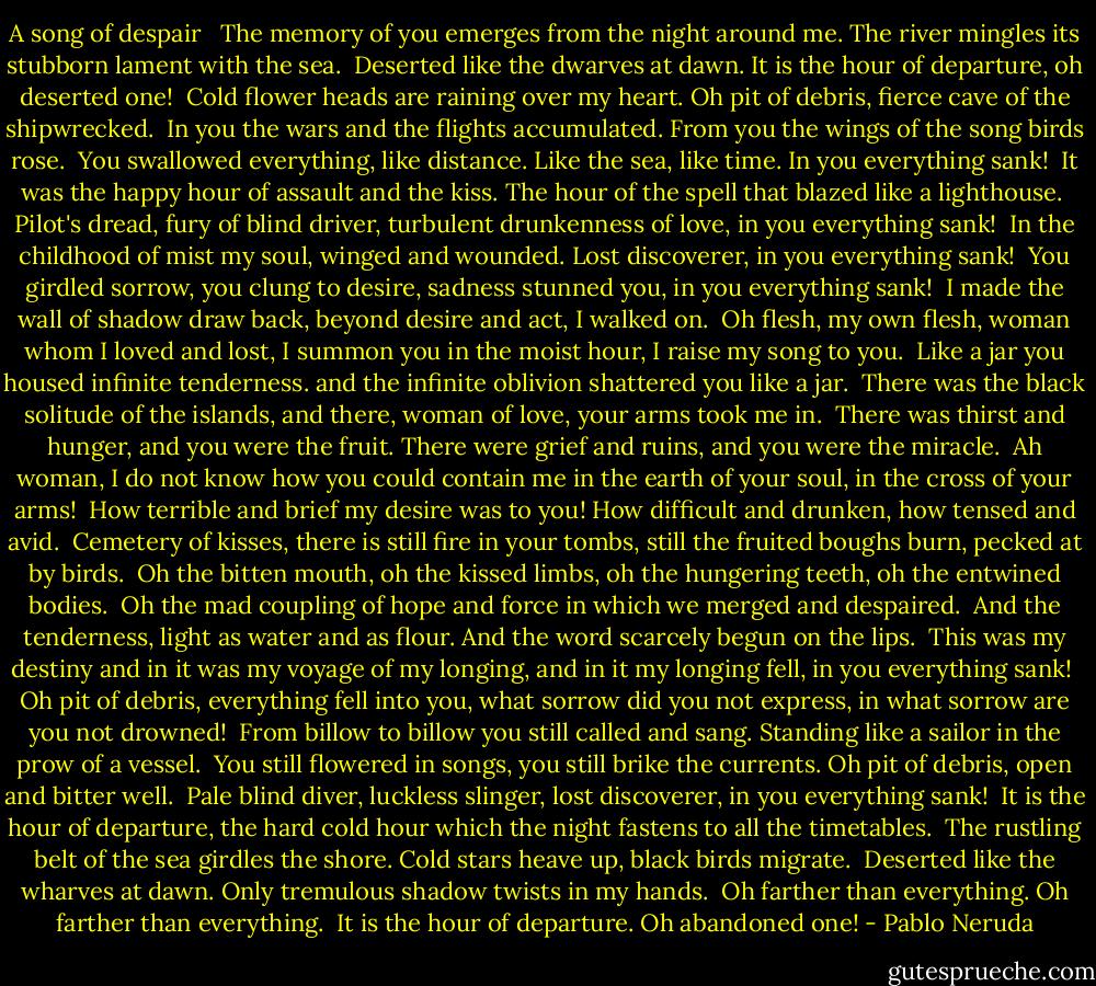 A song of despair<br /><br /><br />The memory of you emerges from the night around me.<br />The river mingles its stubborn lament with the sea.<br /><br />Deserted like the dwarves at dawn.<br />It is the hour of departure, oh deserted one!<br /><br />Cold flower heads are raining over my heart.<br />Oh pit of debris, fierce cave of the shipwrecked.<br /><br />In you the wars and the flights accumulated.<br />From you the wings of the song birds rose.<br /><br />You swallowed everything, like distance.<br />Like the sea, like time. In you everything sank!<br /><br />It was the happy hour of assault and the kiss.<br />The hour of the spell that blazed like a lighthouse.<br /><br />Pilot's dread, fury of blind driver,<br />turbulent drunkenness of love, in you everything sank!<br /><br />In the childhood of mist my soul, winged and wounded.<br />Lost discoverer, in you everything sank!<br /><br />You girdled sorrow, you clung to desire,<br />sadness stunned you, in you everything sank!<br /><br />I made the wall of shadow draw back,<br />beyond desire and act, I walked on.<br /><br />Oh flesh, my own flesh, woman whom I loved and lost,<br />I summon you in the moist hour, I raise my song to you.<br /><br />Like a jar you housed infinite tenderness.<br />and the infinite oblivion shattered you like a jar.<br /><br />There was the black solitude of the islands,<br />and there, woman of love, your arms took me in.<br /><br />There was thirst and hunger, and you were the fruit.<br />There were grief and ruins, and you were the miracle.<br /><br />Ah woman, I do not know how you could contain me<br />in the earth of your soul, in the cross of your arms!<br /><br />How terrible and brief my desire was to you!<br />How difficult and drunken, how tensed and avid.<br /><br />Cemetery of kisses, there is still fire in your tombs,<br />still the fruited boughs burn, pecked at by birds.<br /><br />Oh the bitten mouth, oh the kissed limbs,<br />oh the hungering teeth, oh the entwined bodies.<br /><br />Oh the mad coupling of hope and force<br />in which we merged and despaired.<br /><br />And the tenderness, light as water and as flour.<br />And the word scarcely begun on the lips.<br /><br />This was my destiny and in it was my voyage of my longing,<br />and in it my longing fell, in you everything sank!<br /><br />Oh pit of debris, everything fell into you,<br />what sorrow did you not express, in what sorrow are you not drowned!<br /><br />From billow to billow you still called and sang.<br />Standing like a sailor in the prow of a vessel.<br /><br />You still flowered in songs, you still brike the currents.<br />Oh pit of debris, open and bitter well.<br /><br />Pale blind diver, luckless slinger,<br />lost discoverer, in you everything sank!<br /><br />It is the hour of departure, the hard cold hour<br />which the night fastens to all the timetables.<br /><br />The rustling belt of the sea girdles the shore.<br />Cold stars heave up, black birds migrate.<br /><br />Deserted like the wharves at dawn.<br />Only tremulous shadow twists in my hands.<br /><br />Oh farther than everything. Oh farther than everything.<br /><br />It is the hour of departure. Oh abandoned one! - Pablo Neruda