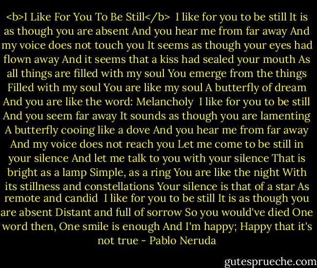 <b>I Like For You To Be Still</b><br /><br />I like for you to be still<br />It is as though you are absent<br />And you hear me from far away<br />And my voice does not touch you<br />It seems as though your eyes had flown away<br />And it seems that a kiss had sealed your mouth<br />As all things are filled with my soul<br />You emerge from the things<br />Filled with my soul<br />You are like my soul<br />A butterfly of dream<br />And you are like the word: Melancholy<br /><br />I like for you to be still<br />And you seem far away<br />It sounds as though you are lamenting<br />A butterfly cooing like a dove<br />And you hear me from far away<br />And my voice does not reach you<br />Let me come to be still in your silence<br />And let me talk to you with your silence<br />That is bright as a lamp<br />Simple, as a ring<br />You are like the night<br />With its stillness and constellations<br />Your silence is that of a star<br />As remote and candid<br /><br />I like for you to be still<br />It is as though you are absent<br />Distant and full of sorrow<br />So you would've died<br />One word then, One smile is enough<br />And I'm happy;<br />Happy that it's not true - Pablo Neruda