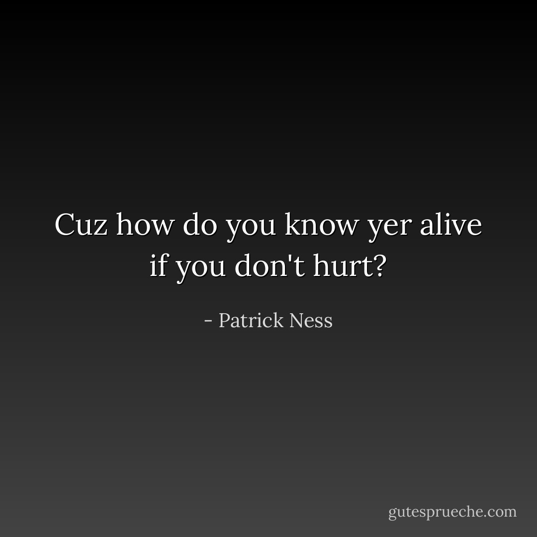Cuz how do you know yer alive if you don't hurt? - Patrick Ness