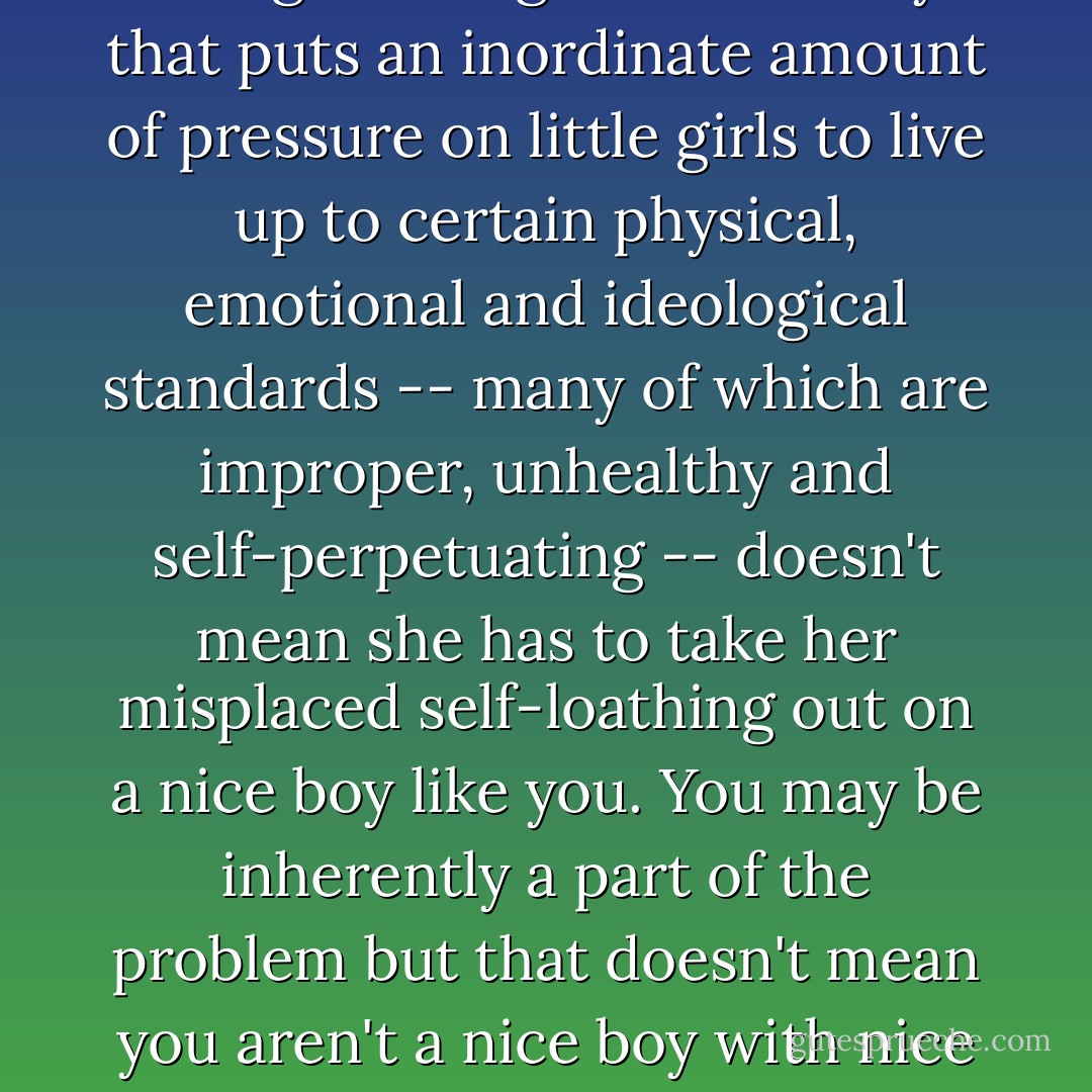 Dr. Clair looked at Layton. The mancala pieces were still in her hand.<br /><br />If Angela Ashforth ever says anything like that to you again, you tell her that just because she's insecure about being a little girl in a society that puts an inordinate amount of pressure on little girls to live up to certain physical, emotional and ideological standards -- many of which are improper, unhealthy and self-perpetuating -- doesn't mean she has to take her misplaced self-loathing out on a nice boy like you. You may be inherently a part of the problem but that doesn't mean you aren't a nice boy with nice manners and it certainly doesn't mean you have AIDS."<br /><br />I'm not sure I can remember all that," Layton said.<br /><br />Well then, tell Angela that her mother is a white trash drunk from Butte. - Reif Larsen