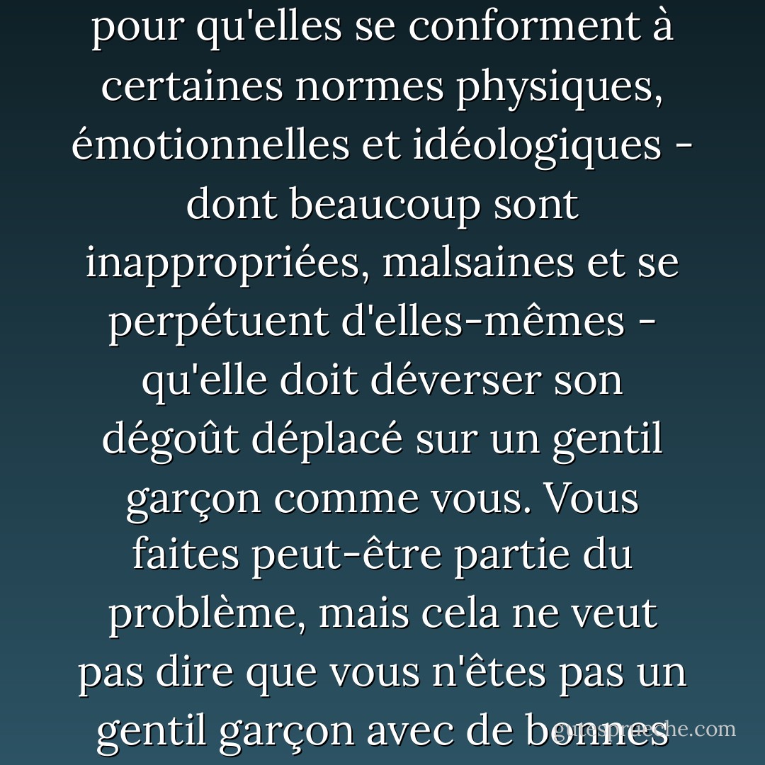 Clair regarda Layton. Si Angela Ashforth vous dit encore quelque chose comme ça, dites-lui que ce n'est pas parce qu'elle n'est pas sûre d'être une petite fille dans une société qui exerce une pression démesurée sur les petites filles pour qu'elles se conforment à certaines normes physiques, émotionnelles et idéologiques - dont beaucoup sont inappropriées, malsaines et se perpétuent d'elles-mêmes - qu'elle doit déverser son dégoût déplacé sur un gentil garçon comme vous. Vous faites peut-être partie du problème, mais cela ne veut pas dire que vous n'êtes pas un gentil garçon avec de bonnes manières et cela ne veut certainement pas dire que vous avez le SIDA."<br /><br />Je ne suis pas sûr de me souvenir de tout cela", a dit Layton.<br /><br />Dans ce cas, dites à Angela que sa mère est une ivrogne blanche de Butte. - Reif Larsen