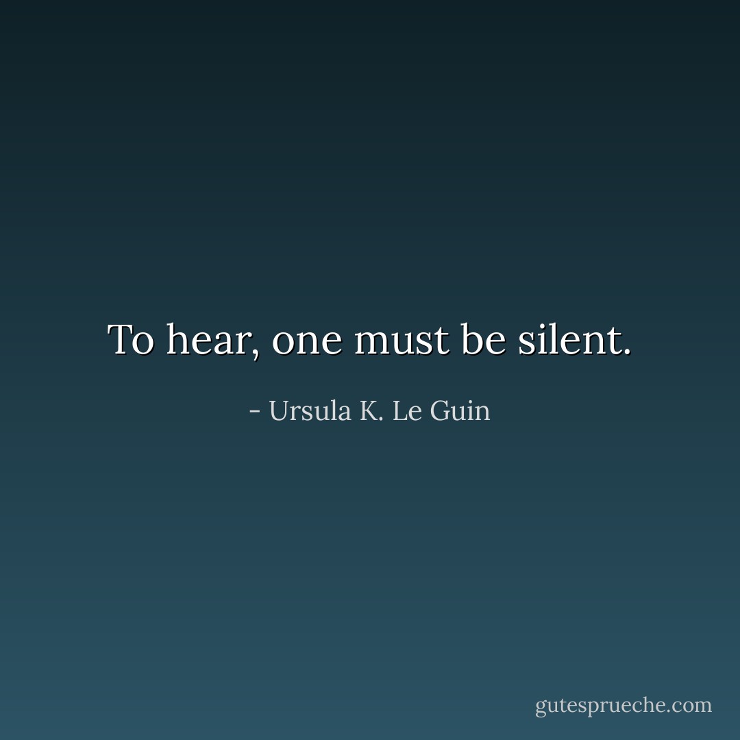 To hear, one must be silent. - Ursula K. Le Guin