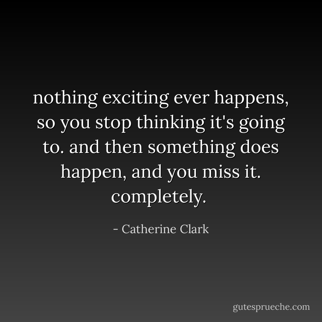 nothing exciting ever happens, so you stop thinking it's going to. and then something does happen, and you miss it. completely.  - Catherine Clark