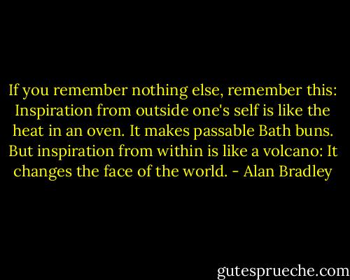 If you remember nothing else, remember this: Inspiration from outside one's self is like the heat in an oven. It makes passable Bath buns. But inspiration from within is like a volcano: It changes the face of the world. - Alan Bradley