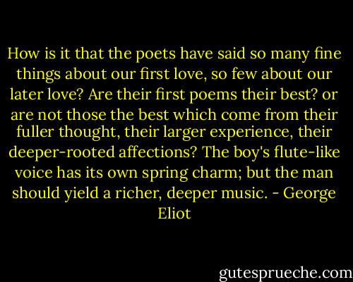 How is it that the poets have said so many fine things about our first love, so few about our later love? Are their first poems their best? or are not those the best which come from their fuller thought, their larger experience, their deeper-rooted affections? The boy's flute-like voice has its own spring charm; but the man should yield a richer, deeper music. - George Eliot