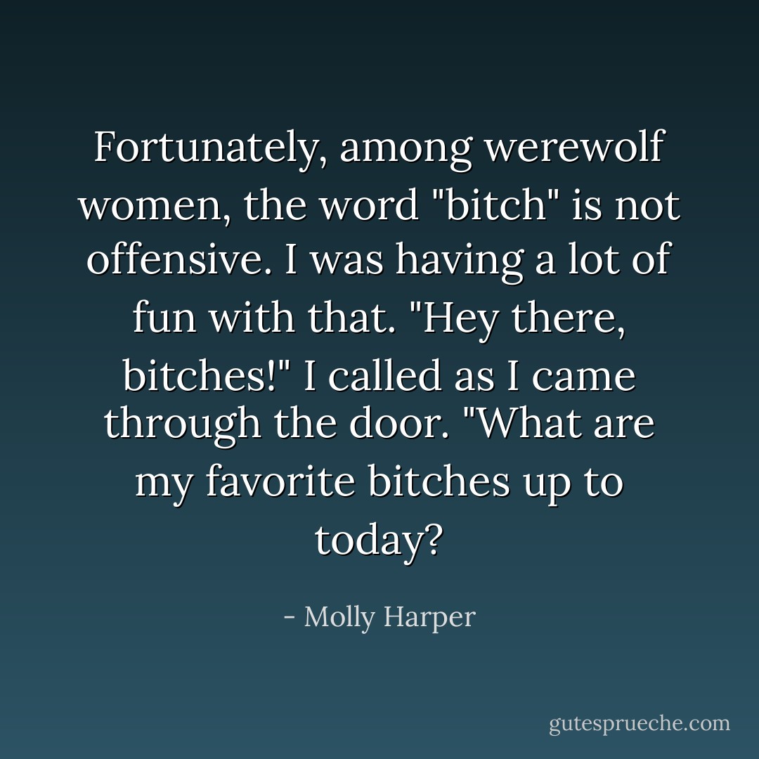 Fortunately, among werewolf women, the word "bitch" is not offensive. I was having a lot of fun with that.<br />"Hey there, bitches!" I called as I came through the door. "What are my favorite bitches up to today? - Molly Harper