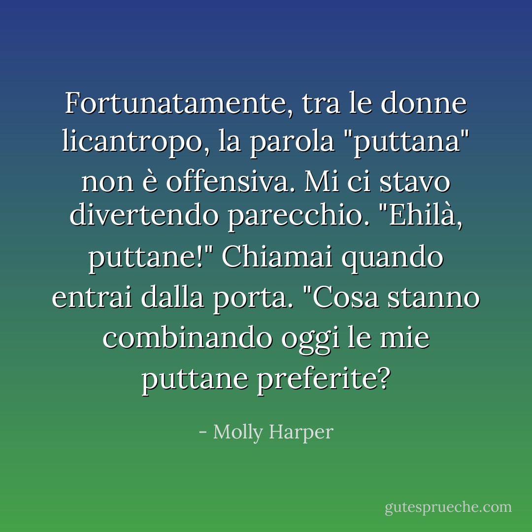 Fortunatamente, tra le donne licantropo, la parola "puttana" non è offensiva. Mi ci stavo divertendo parecchio.<br />"Ehilà, puttane!" Chiamai quando entrai dalla porta. "Cosa stanno combinando oggi le mie puttane preferite? - Molly Harper