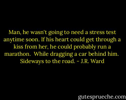 Man, he wasn't going to need a stress test anytime soon. If his heart could get through a kiss from her, he could probably run a marathon.<br /><br />While dragging a car behind him.<br /><br />Sideways to the road. - J.R. Ward