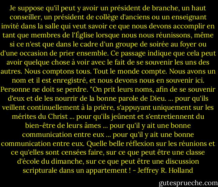Je suppose qu'il peut y avoir un président de branche, un haut conseiller, un président de collège d'anciens ou un enseignant invité dans la salle qui veut savoir ce que nous devons accomplir en tant que membres de l'Église lorsque nous nous réunissons, même si ce n'est que dans le cadre d'un groupe de soirée au foyer ou d'une occasion de prier ensemble. Ce passage indique que cela peut avoir quelque chose à voir avec le fait de se souvenir les uns des autres. Nous comptons tous. Tout le monde compte. Nous avons un nom et il est enregistré, et nous devons nous en souvenir ici. Personne ne doit se perdre. "On prit leurs noms, afin de se souvenir d'eux et de les nourrir de la bonne parole de Dieu. ... pour qu'ils veillent continuellement à la prière, s'appuyant uniquement sur les mérites du Christ ... pour qu'ils jeûnent et s'entretiennent du bien-être de leurs âmes ... pour qu'il y ait une bonne communication entre eux ... pour qu'il y ait une bonne communication entre eux. Quelle belle réflexion sur les réunions et ce qu'elles sont censées faire, sur ce que peut être une classe d'école du dimanche, sur ce que peut être une discussion scripturale dans un appartement ! - Jeffrey R. Holland