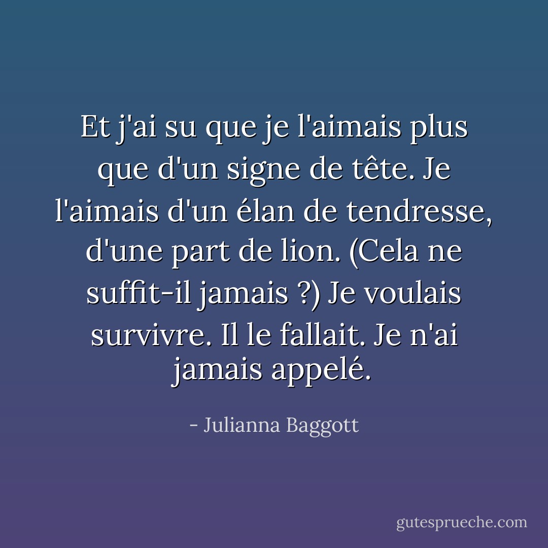 Et j'ai su que je l'aimais plus que d'un signe de tête. Je l'aimais d'un élan de tendresse, d'une part de lion. (Cela ne suffit-il jamais ?)<br />Je voulais survivre. Il le fallait. Je n'ai jamais appelé. - Julianna Baggott