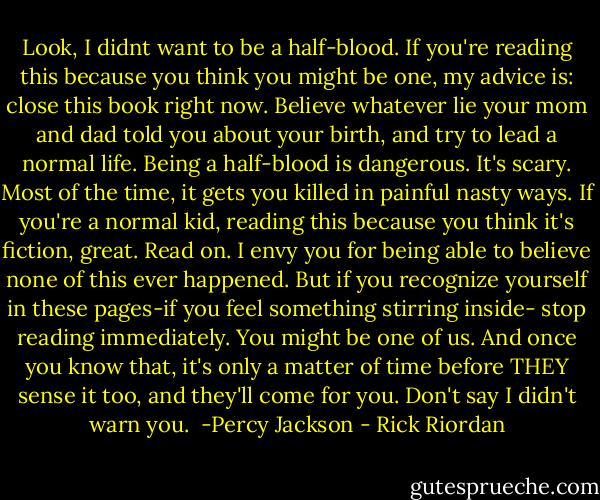 Look, I didnt want to be a half-blood.<br />If you're reading this because you think you might be one, my advice is: close this book right now. Believe whatever lie your mom and dad told you about your birth, and try to lead a normal life.<br />Being a half-blood is dangerous. It's scary. Most of the time, it gets you killed in painful nasty ways.<br />If you're a normal kid, reading this because you think it's fiction, great. Read on. I envy you for being able to believe none of this ever happened.<br />But if you recognize yourself in these pages-if you feel something stirring inside- stop reading immediately. You might be one of us. And once you know that, it's only a matter of time before THEY sense it too, and they'll come for you.<br />Don't say I didn't warn you.<br /><br />-Percy Jackson - Rick Riordan
