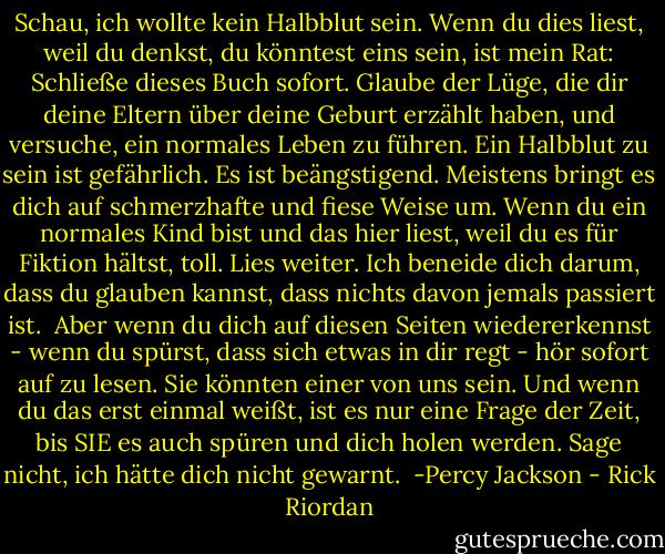 Schau, ich wollte kein Halbblut sein.<br />Wenn du dies liest, weil du denkst, du könntest eins sein, ist mein Rat: Schließe dieses Buch sofort. Glaube der Lüge, die dir deine Eltern über deine Geburt erzählt haben, und versuche, ein normales Leben zu führen.<br />Ein Halbblut zu sein ist gefährlich. Es ist beängstigend. Meistens bringt es dich auf schmerzhafte und fiese Weise um.<br />Wenn du ein normales Kind bist und das hier liest, weil du es für Fiktion hältst, toll. Lies weiter. Ich beneide dich darum, dass du glauben kannst, dass nichts davon jemals passiert ist.<br /> Aber wenn du dich auf diesen Seiten wiedererkennst - wenn du spürst, dass sich etwas in dir regt - hör sofort auf zu lesen. Sie könnten einer von uns sein. Und wenn du das erst einmal weißt, ist es nur eine Frage der Zeit, bis SIE es auch spüren und dich holen werden.<br />Sage nicht, ich hätte dich nicht gewarnt.<br /><br />-Percy Jackson - Rick Riordan<
