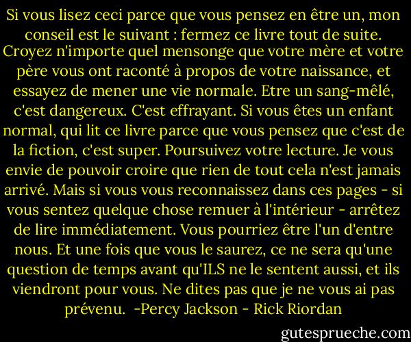 Si vous lisez ceci parce que vous pensez en être un, mon conseil est le suivant : fermez ce livre tout de suite. Croyez n'importe quel mensonge que votre mère et votre père vous ont raconté à propos de votre naissance, et essayez de mener une vie normale.<br />Etre un sang-mêlé, c'est dangereux. C'est effrayant. Si vous êtes un enfant normal, qui lit ce livre parce que vous pensez que c'est de la fiction, c'est super. Poursuivez votre lecture. Je vous envie de pouvoir croire que rien de tout cela n'est jamais arrivé.<br />Mais si vous vous reconnaissez dans ces pages - si vous sentez quelque chose remuer à l'intérieur - arrêtez de lire immédiatement. Vous pourriez être l'un d'entre nous. Et une fois que vous le saurez, ce ne sera qu'une question de temps avant qu'ILS ne le sentent aussi, et ils viendront pour vous.<br />Ne dites pas que je ne vous ai pas prévenu.<br /><br />-Percy Jackson - Rick Riordan